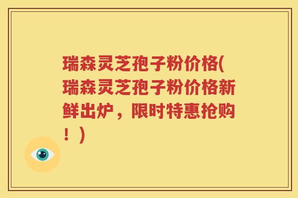 瑞森灵芝孢子粉价格(瑞森灵芝孢子粉价格新鲜出炉，限时特惠抢购！)