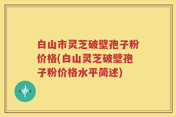 白山市灵芝破壁孢子粉价格(白山灵芝破壁孢子粉价格水平简述)