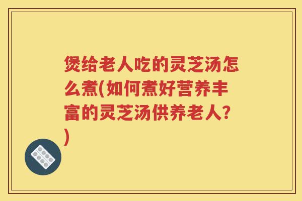 煲给老人吃的灵芝汤怎么煮(如何煮好营养丰富的灵芝汤供养老人？)
