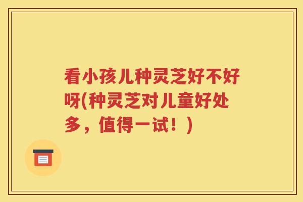 看小孩儿种灵芝好不好呀(种灵芝对儿童好处多，值得一试！)