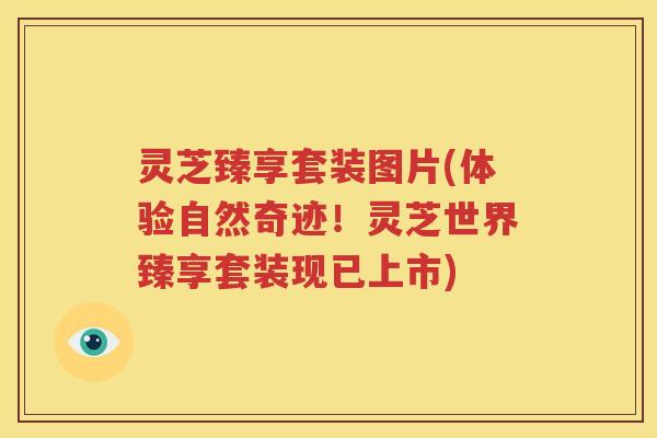 灵芝臻享套装图片(体验自然奇迹！灵芝世界臻享套装现已上市)