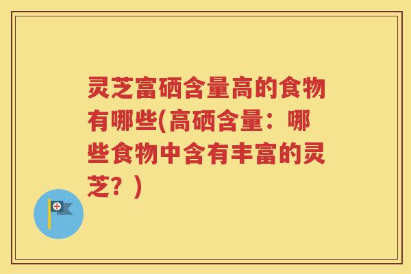 灵芝富硒含量高的食物有哪些(高硒含量：哪些食物中含有丰富的灵芝？)