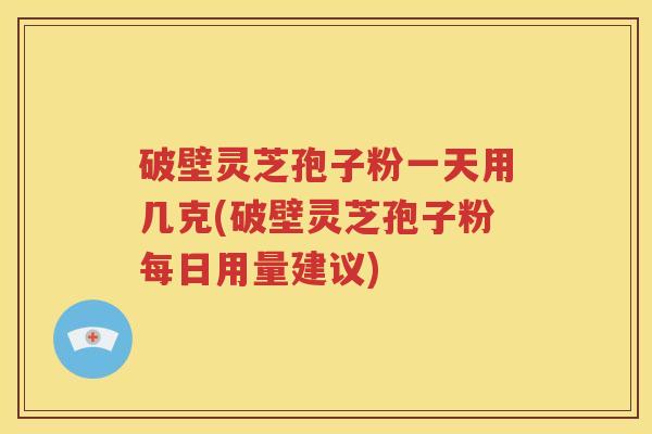 破壁灵芝孢子粉一天用几克(破壁灵芝孢子粉每日用量建议)