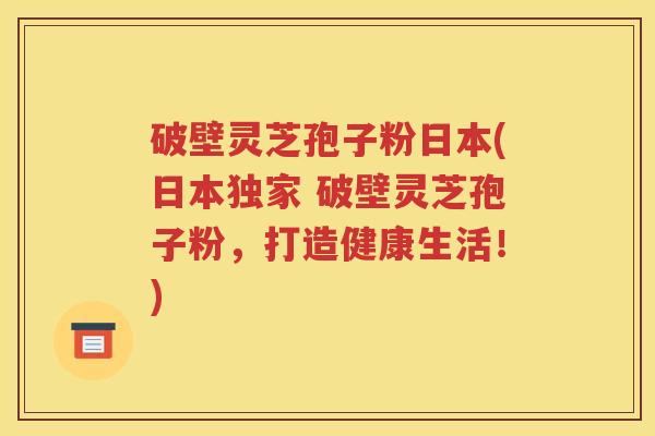 破壁灵芝孢子粉日本(日本独家 破壁灵芝孢子粉，打造健康生活！)