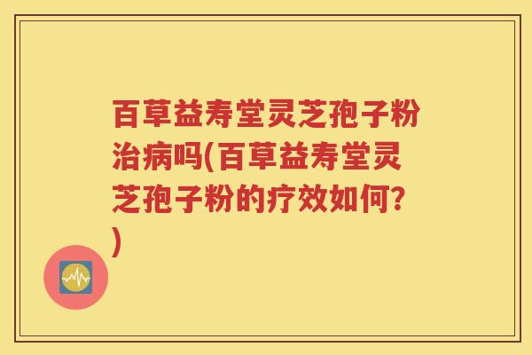 百草益寿堂灵芝孢子粉治病吗(百草益寿堂灵芝孢子粉的疗效如何？)