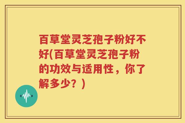 百草堂灵芝孢子粉好不好(百草堂灵芝孢子粉的功效与适用性，你了解多少？)
