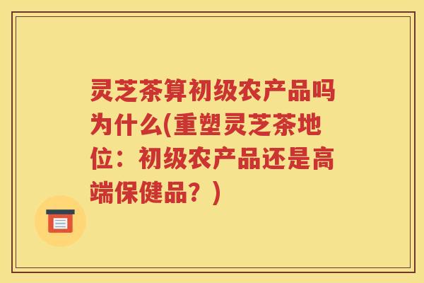 灵芝茶算初级农产品吗为什么(重塑灵芝茶地位：初级农产品还是高端保健品？)
