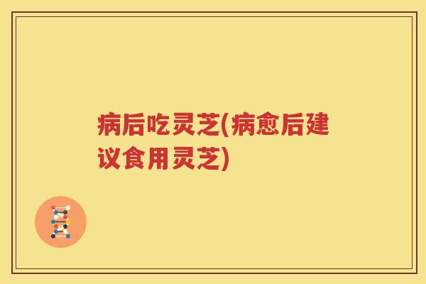 病后吃灵芝(病愈后建议食用灵芝)