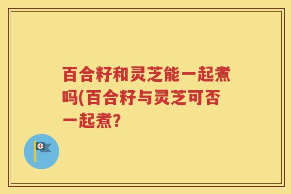 百合籽和灵芝能一起煮吗(百合籽与灵芝可否一起煮？