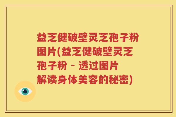 益芝健破壁灵芝孢子粉图片(益芝健破壁灵芝孢子粉 - 透过图片解读身体美容的秘密)