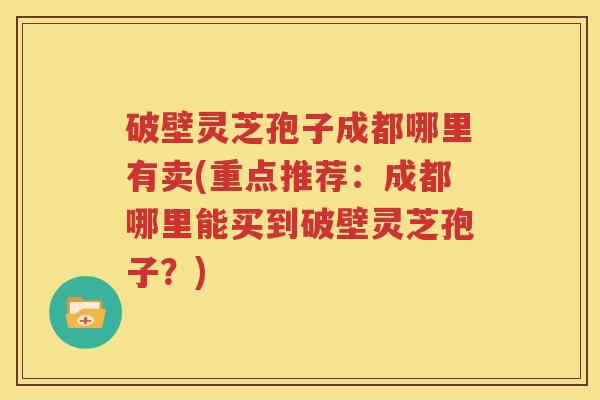 破壁灵芝孢子成都哪里有卖(重点推荐：成都哪里能买到破壁灵芝孢子？)