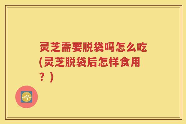灵芝需要脱袋吗怎么吃(灵芝脱袋后怎样食用？)