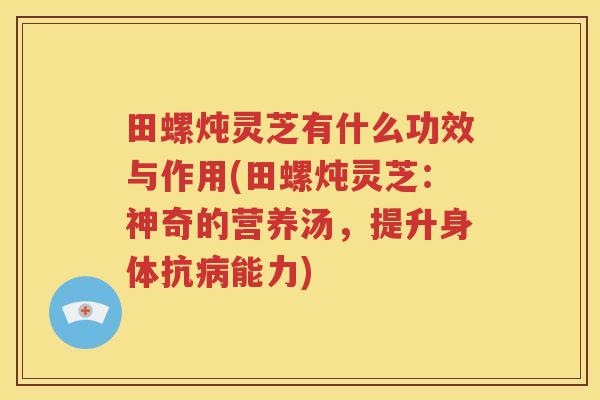 田螺炖灵芝有什么功效与作用(田螺炖灵芝：神奇的营养汤，提升身体抗病能力)