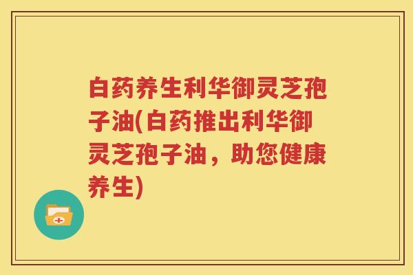 白药养生利华御灵芝孢子油(白药推出利华御灵芝孢子油，助您健康养生)