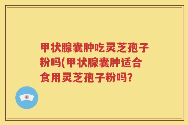 甲状腺囊肿吃灵芝孢子粉吗(甲状腺囊肿适合食用灵芝孢子粉吗？