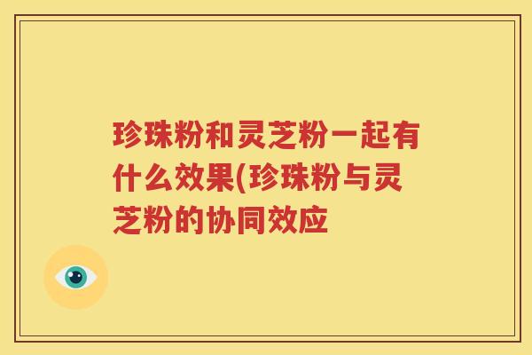 珍珠粉和灵芝粉一起有什么效果(珍珠粉与灵芝粉的协同效应