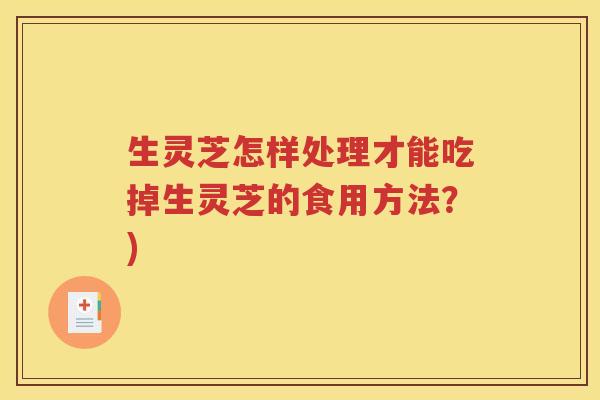 生灵芝怎样处理才能吃掉生灵芝的食用方法？)