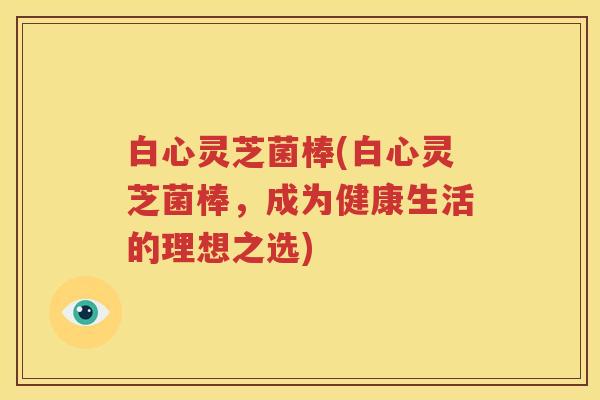 白心灵芝菌棒(白心灵芝菌棒，成为健康生活的理想之选)