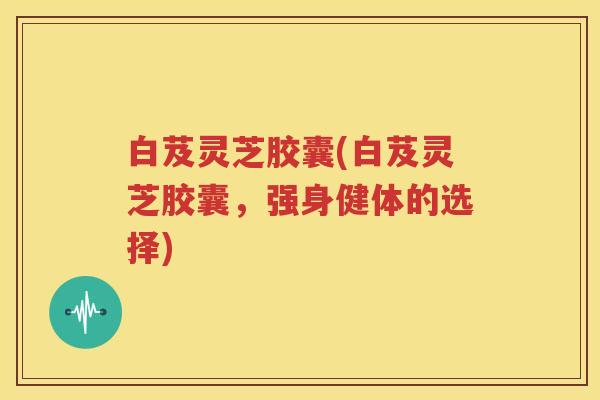 白芨灵芝胶囊(白芨灵芝胶囊，强身健体的选择)