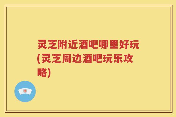 灵芝附近酒吧哪里好玩(灵芝周边酒吧玩乐攻略)