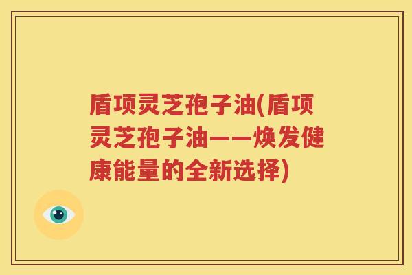 盾项灵芝孢子油(盾项灵芝孢子油——焕发健康能量的全新选择)