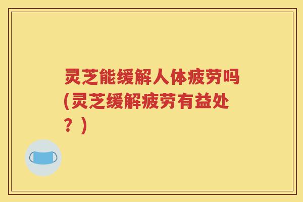 灵芝能缓解人体疲劳吗(灵芝缓解疲劳有益处？)