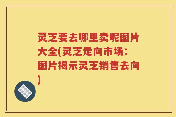 灵芝要去哪里卖呢图片大全(灵芝走向市场：图片揭示灵芝销售去向)