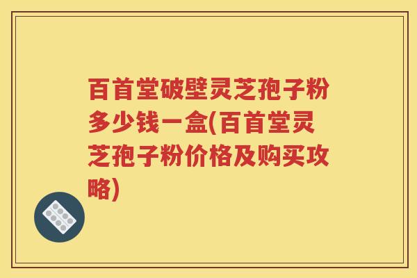 百首堂破壁灵芝孢子粉多少钱一盒(百首堂灵芝孢子粉价格及购买攻略)