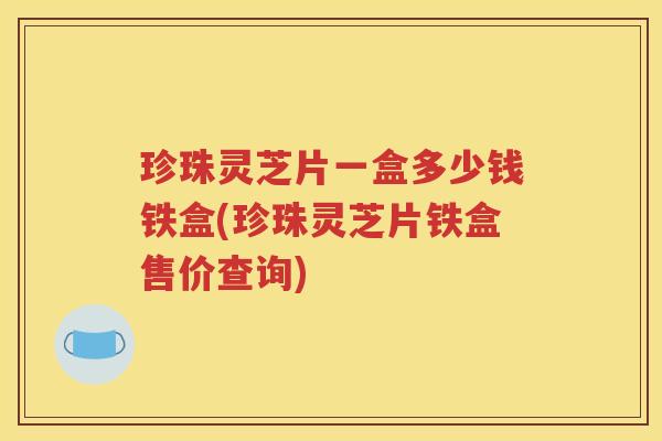 珍珠灵芝片一盒多少钱铁盒(珍珠灵芝片铁盒售价查询)