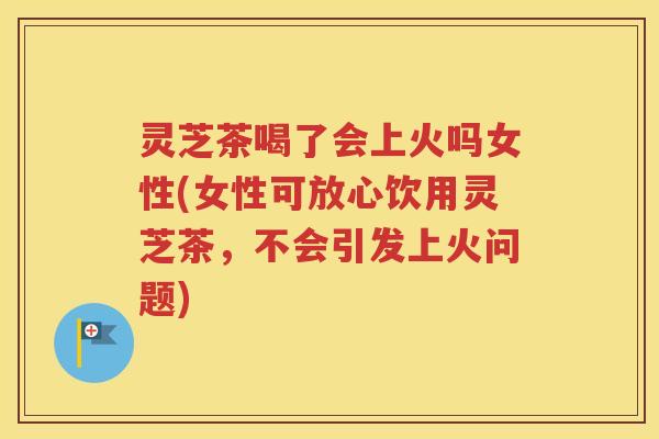 灵芝茶喝了会上火吗女性(女性可放心饮用灵芝茶，不会引发上火问题)