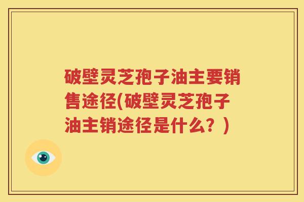破壁灵芝孢子油主要销售途径(破壁灵芝孢子油主销途径是什么？)