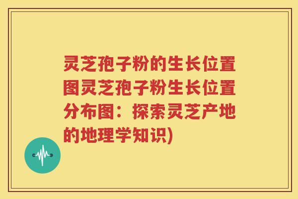 灵芝孢子粉的生长位置图灵芝孢子粉生长位置分布图：探索灵芝产地的地理学知识)