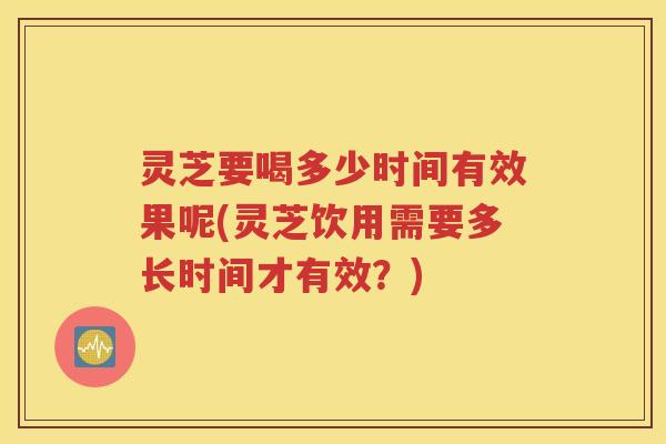 灵芝要喝多少时间有效果呢(灵芝饮用需要多长时间才有效？)
