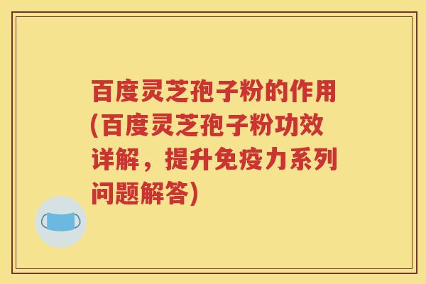 百度灵芝孢子粉的作用(百度灵芝孢子粉功效详解，提升免疫力系列问题解答)