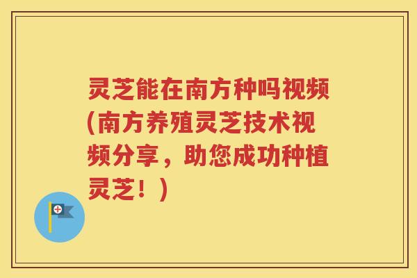 灵芝能在南方种吗视频(南方养殖灵芝技术视频分享，助您成功种植灵芝！)