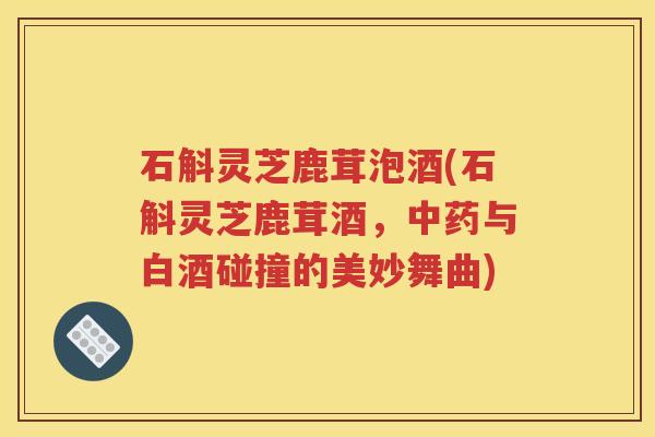 石斛灵芝鹿茸泡酒(石斛灵芝鹿茸酒，中药与白酒碰撞的美妙舞曲)