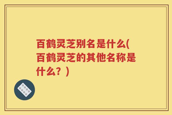 百鹤灵芝别名是什么(百鹤灵芝的其他名称是什么？)