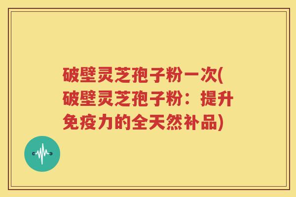 破壁灵芝孢子粉一次(破壁灵芝孢子粉：提升免疫力的全天然补品)