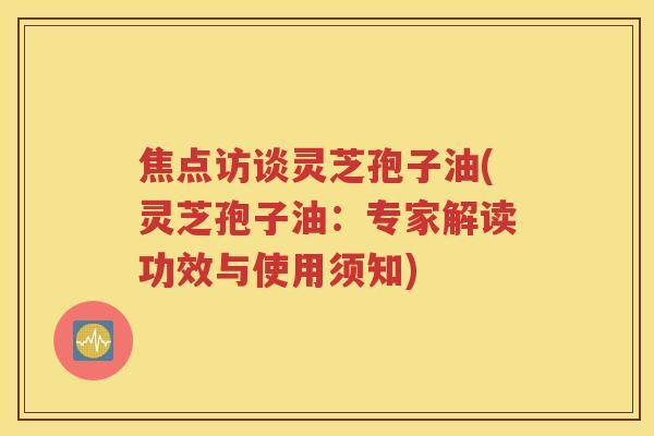 焦点访谈灵芝孢子油(灵芝孢子油：专家解读功效与使用须知)
