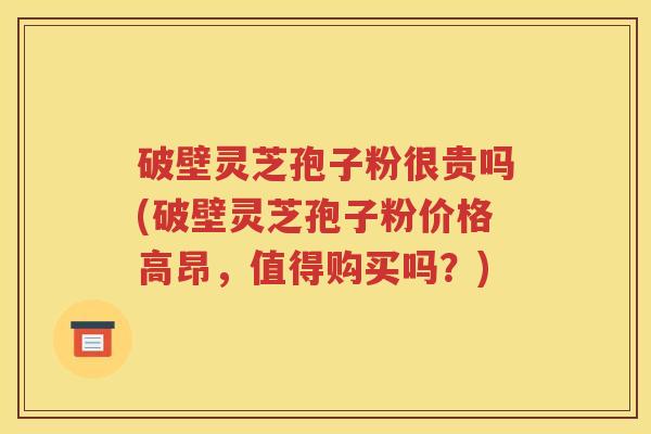 破壁灵芝孢子粉很贵吗(破壁灵芝孢子粉价格高昂，值得购买吗？)
