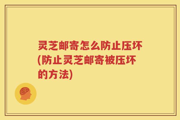 灵芝邮寄怎么防止压坏(防止灵芝邮寄被压坏的方法)
