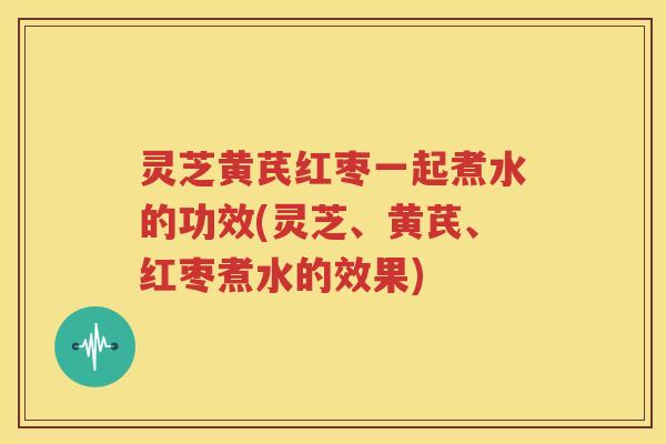 灵芝黄芪红枣一起煮水的功效(灵芝、黄芪、红枣煮水的效果)