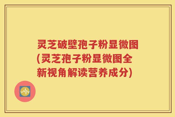 灵芝破壁孢子粉显微图(灵芝孢子粉显微图全新视角解读营养成分)