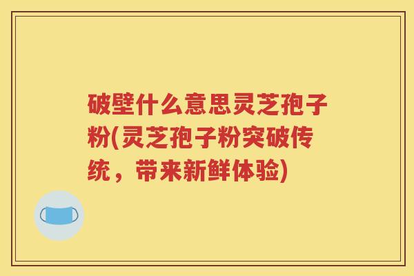 破壁什么意思灵芝孢子粉(灵芝孢子粉突破传统，带来新鲜体验)