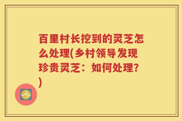 百里村长挖到的灵芝怎么处理(乡村领导发现珍贵灵芝：如何处理？)