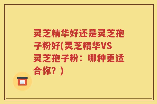 灵芝精华好还是灵芝孢子粉好(灵芝精华VS灵芝孢子粉：哪种更适合你？)