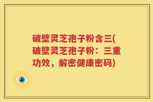 破壁灵芝孢子粉含三(破壁灵芝孢子粉：三重功效，解密健康密码)