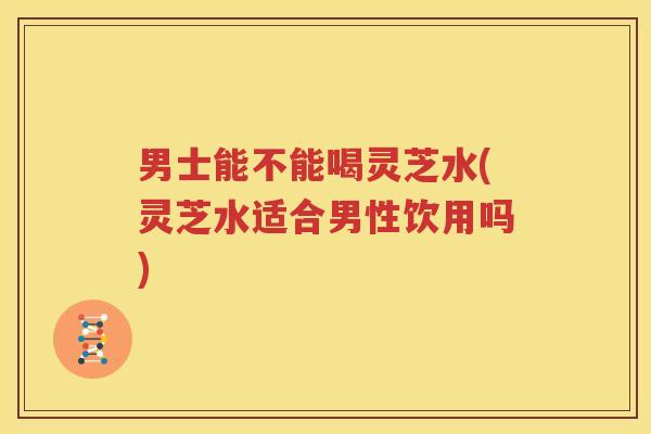 男士能不能喝灵芝水(灵芝水适合男性饮用吗)