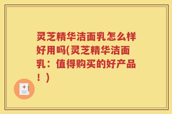 灵芝精华洁面乳怎么样好用吗(灵芝精华洁面乳：值得购买的好产品！)