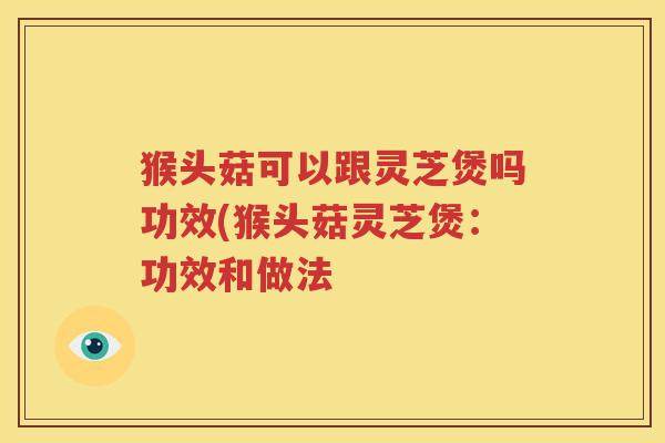 猴头菇可以跟灵芝煲吗功效(猴头菇灵芝煲：功效和做法